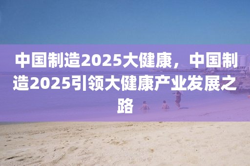 中國制造2025大健康，中國制造2025引領大健康產業(yè)發(fā)展之路