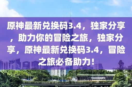 原神最新兌換碼3.4，獨家分享，助力你的冒險之旅，獨家分享，原神最新兌換碼3.4，冒險之旅必備助力！