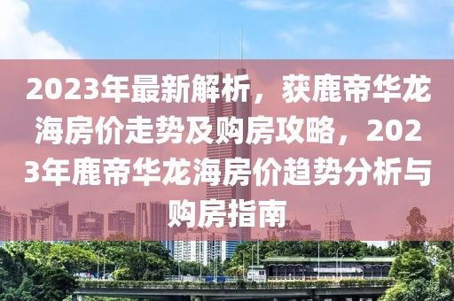 2023年最新解析，獲鹿帝華龍海房?jī)r(jià)走勢(shì)及購(gòu)房攻略，2023年鹿帝華龍海房?jī)r(jià)趨勢(shì)分析與購(gòu)房指南