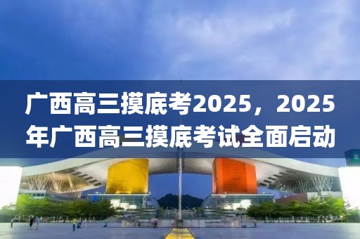 廣西高三摸底考2025，2025年廣西高三摸底考試全面啟動(dòng)