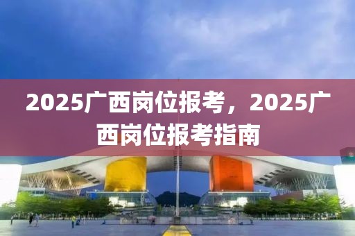 2025廣西崗位報(bào)考，2025廣西崗位報(bào)考指南