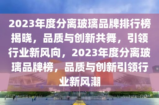 2023年度分離玻璃品牌排行榜揭曉，品質(zhì)與創(chuàng)新共舞，引領行業(yè)新風向，2023年度分離玻璃品牌榜，品質(zhì)與創(chuàng)新引領行業(yè)新風潮