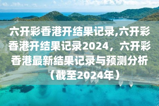 六開彩香港開結(jié)果記錄,六開彩香港開結(jié)果記錄2024，六開彩香港最新結(jié)果記錄與預(yù)測分析（截至2024年）