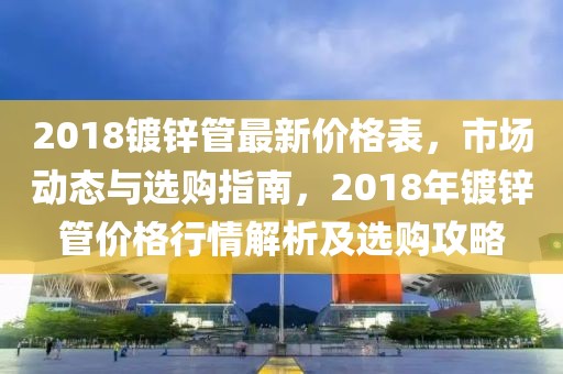 2018鍍鋅管最新價(jià)格表，市場(chǎng)動(dòng)態(tài)與選購(gòu)指南，2018年鍍鋅管價(jià)格行情解析及選購(gòu)攻略