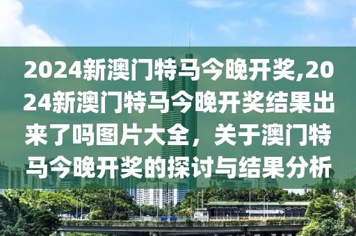 2024新澳門特馬今晚開獎,2024新澳門特馬今晚開獎結(jié)果出來了嗎圖片大全，關(guān)于澳門特馬今晚開獎的探討與結(jié)果分析