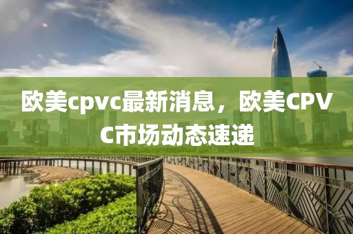 歐美cpvc最新消息，歐美CPVC市場動(dòng)態(tài)速遞