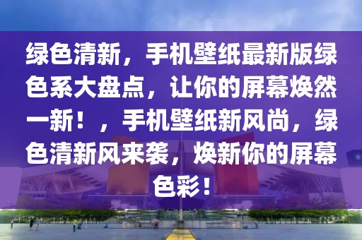 綠色清新，手機(jī)壁紙最新版綠色系大盤點(diǎn)，讓你的屏幕煥然一新！，手機(jī)壁紙新風(fēng)尚，綠色清新風(fēng)來襲，煥新你的屏幕色彩！