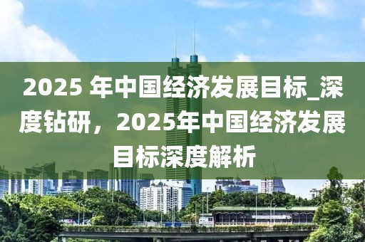 2025 年中國(guó)經(jīng)濟(jì)發(fā)展目標(biāo)_深度鉆研，2025年中國(guó)經(jīng)濟(jì)發(fā)展目標(biāo)深度解析