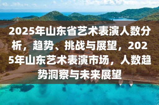 2025年山東省藝術(shù)表演人數(shù)分析，趨勢(shì)、挑戰(zhàn)與展望，2025年山東藝術(shù)表演市場(chǎng)，人數(shù)趨勢(shì)洞察與未來(lái)展望