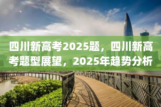 四川新高考2025題，四川新高考題型展望，2025年趨勢(shì)分析