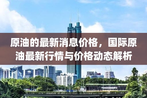 原油的最新消息價(jià)格，國際原油最新行情與價(jià)格動態(tài)解析