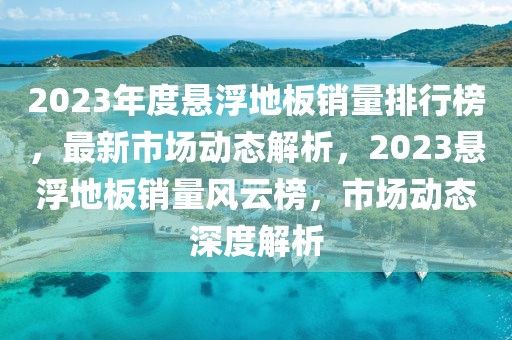 2023年度懸浮地板銷量排行榜，最新市場動(dòng)態(tài)解析，2023懸浮地板銷量風(fēng)云榜，市場動(dòng)態(tài)深度解析