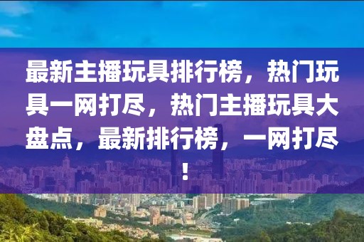 最新主播玩具排行榜，熱門玩具一網(wǎng)打盡，熱門主播玩具大盤點(diǎn)，最新排行榜，一網(wǎng)打盡！