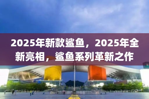 2025年新款鯊魚，2025年全新亮相，鯊魚系列革新之作