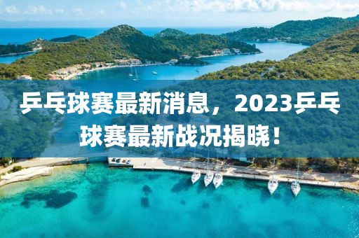 乒乓球賽最新消息，2023乒乓球賽最新戰(zhàn)況揭曉！