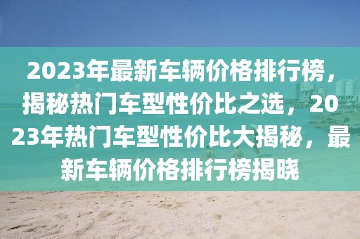 2023年最新車輛價格排行榜，揭秘熱門車型性價比之選，2023年熱門車型性價比大揭秘，最新車輛價格排行榜揭曉