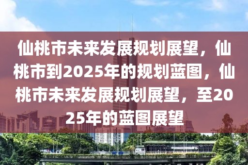 仙桃市未來發(fā)展規(guī)劃展望，仙桃市到2025年的規(guī)劃藍圖，仙桃市未來發(fā)展規(guī)劃展望，至2025年的藍圖展望