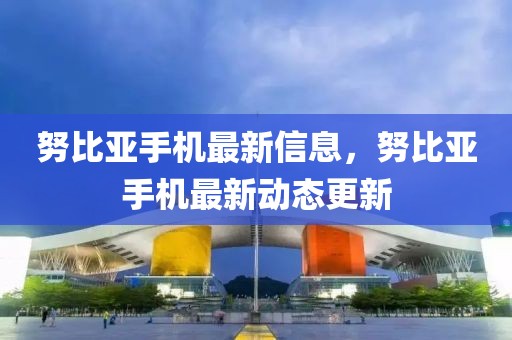 努比亞手機最新信息，努比亞手機最新動態(tài)更新