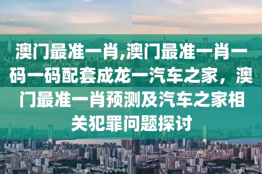 澳門最準一肖,澳門最準一肖一碼一碼配套成龍一汽車之家，澳門最準一肖預(yù)測及汽車之家相關(guān)犯罪問題探討