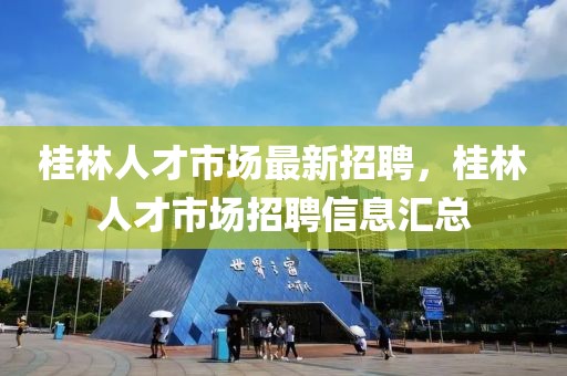 桂林人才市場最新招聘，桂林人才市場招聘信息匯總