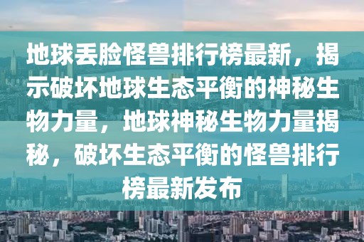 地球丟臉怪獸排行榜最新，揭示破壞地球生態(tài)平衡的神秘生物力量，地球神秘生物力量揭秘，破壞生態(tài)平衡的怪獸排行榜最新發(fā)布