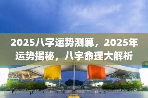 2025八字運勢測算，2025年運勢揭秘，八字命理大解析