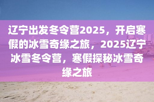 遼寧出發(fā)冬令營2025，開啟寒假的冰雪奇緣之旅，2025遼寧冰雪冬令營，寒假探秘冰雪奇緣之旅