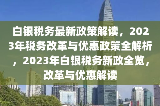 白銀稅務(wù)最新政策解讀，2023年稅務(wù)改革與優(yōu)惠政策全解析，2023年白銀稅務(wù)新政全覽，改革與優(yōu)惠解讀