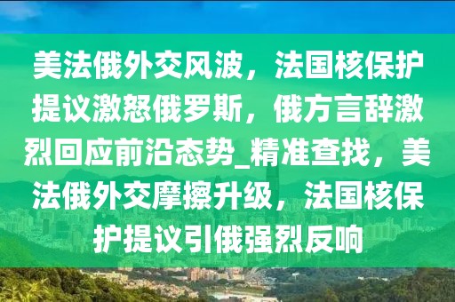 美法俄外交風波，法國核保護提議激怒俄羅斯，俄方言辭激烈回應前沿態(tài)勢_精準查找，美法俄外交摩擦升級，法國核保護提議引俄強烈反響