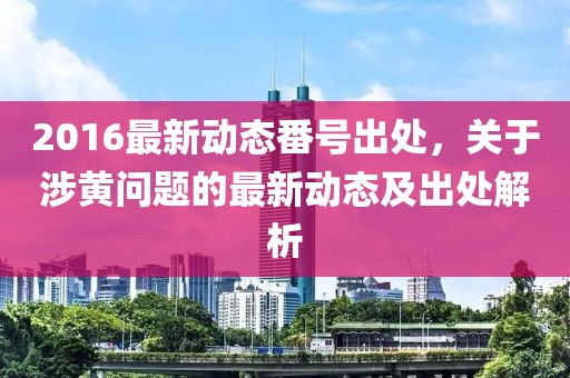 2016最新動(dòng)態(tài)番號(hào)出處，關(guān)于涉黃問題的最新動(dòng)態(tài)及出處解析