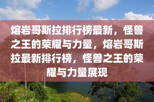 熔巖哥斯拉排行榜最新，怪獸之王的榮耀與力量，熔巖哥斯拉最新排行榜，怪獸之王的榮耀與力量展現(xiàn)