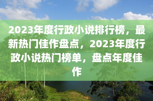 2023年度行政小說(shuō)排行榜，最新熱門佳作盤點(diǎn)，2023年度行政小說(shuō)熱門榜單，盤點(diǎn)年度佳作