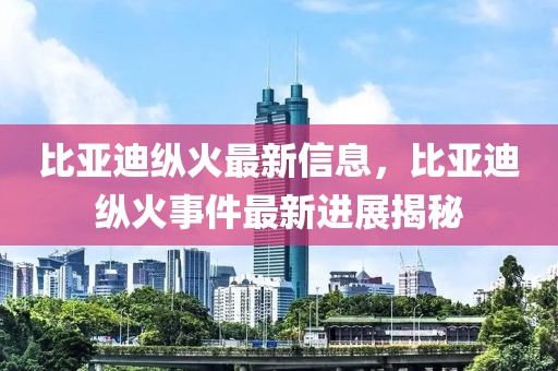 比亞迪縱火最新信息，比亞迪縱火事件最新進(jìn)展揭秘