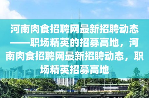 河南肉食招聘網(wǎng)最新招聘動態(tài)——職場精英的招募高地，河南肉食招聘網(wǎng)最新招聘動態(tài)，職場精英招募高地