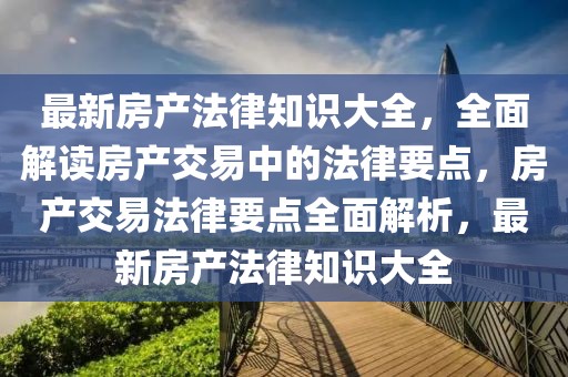 最新房產法律知識大全，全面解讀房產交易中的法律要點，房產交易法律要點全面解析，最新房產法律知識大全