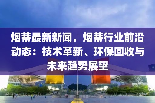 煙蒂最新新聞，煙蒂行業(yè)前沿動態(tài)：技術(shù)革新、環(huán)?；厥张c未來趨勢展望