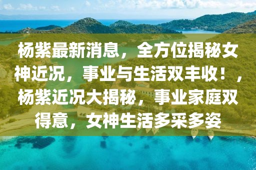 楊紫最新消息，全方位揭秘女神近況，事業(yè)與生活雙豐收！，楊紫近況大揭秘，事業(yè)家庭雙得意，女神生活多采多姿