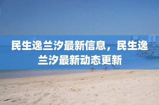 民生逸蘭汐最新信息，民生逸蘭汐最新動態(tài)更新