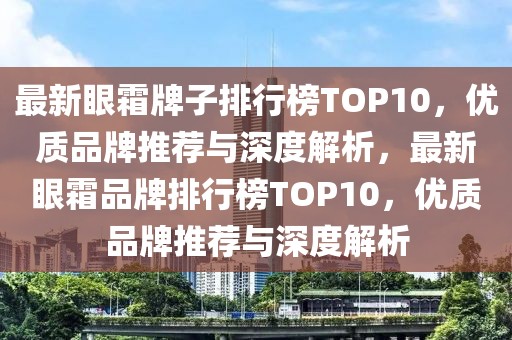 最新眼霜牌子排行榜TOP10，優(yōu)質(zhì)品牌推薦與深度解析，最新眼霜品牌排行榜TOP10，優(yōu)質(zhì)品牌推薦與深度解析