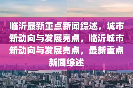 臨沂最新重點新聞綜述，城市新動向與發(fā)展亮點，臨沂城市新動向與發(fā)展亮點，最新重點新聞綜述