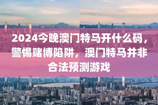 2024今晚澳門特馬開什么碼，警惕賭博陷阱，澳門特馬并非合法預(yù)測游戲