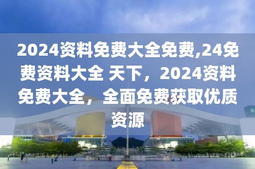 2024資料免費(fèi)大全免費(fèi),24免費(fèi)資料大全 天下，2024資料免費(fèi)大全，全面免費(fèi)獲取優(yōu)質(zhì)資源