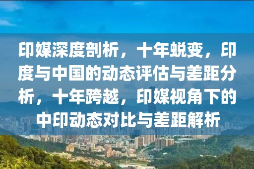 印媒深度剖析，十年蛻變，印度與中國的動態(tài)評估與差距分析，十年跨越，印媒視角下的中印動態(tài)對比與差距解析