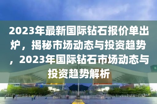 2023年最新國(guó)際鉆石報(bào)價(jià)單出爐，揭秘市場(chǎng)動(dòng)態(tài)與投資趨勢(shì)，2023年國(guó)際鉆石市場(chǎng)動(dòng)態(tài)與投資趨勢(shì)解析