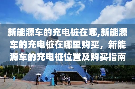 新能源車的充電樁在哪,新能源車的充電樁在哪里購(gòu)買，新能源車的充電樁位置及購(gòu)買指南