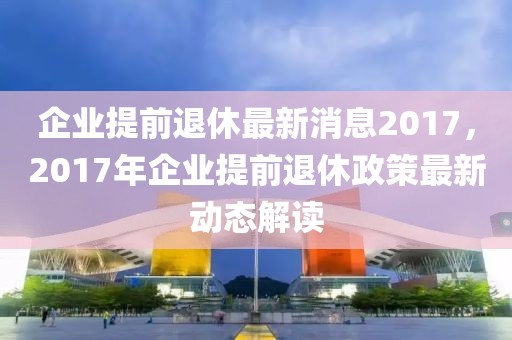 企業(yè)提前退休最新消息2017，2017年企業(yè)提前退休政策最新動(dòng)態(tài)解讀