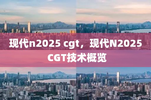 現(xiàn)代n2025 cgt，現(xiàn)代N2025 CGT技術概覽