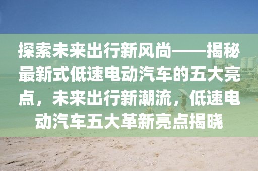 探索未來出行新風尚——揭秘最新式低速電動汽車的五大亮點，未來出行新潮流，低速電動汽車五大革新亮點揭曉