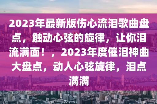 2023年最新版?zhèn)牧鳒I歌曲盤點，觸動心弦的旋律，讓你淚流滿面！，2023年度催淚神曲大盤點，動人心弦旋律，淚點滿滿