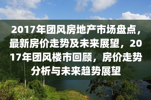 2017年團(tuán)風(fēng)房地產(chǎn)市場盤點，最新房價走勢及未來展望，2017年團(tuán)風(fēng)樓市回顧，房價走勢分析與未來趨勢展望